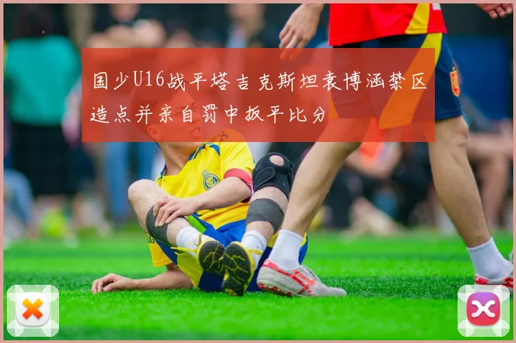 国少U16战平塔吉克斯坦袁博涵禁区造点并亲自罚中扳平比分