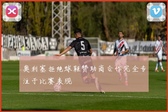 奥利塞拒绝球鞋赞助商合作完全专注于比赛表现
