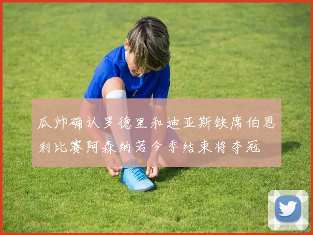 瓜帅确认罗德里和迪亚斯缺席伯恩利比赛阿森纳若今季结束将夺冠