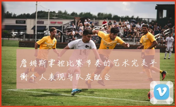 詹姆斯掌控比赛节奏的艺术完美平衡个人表现与队友配合