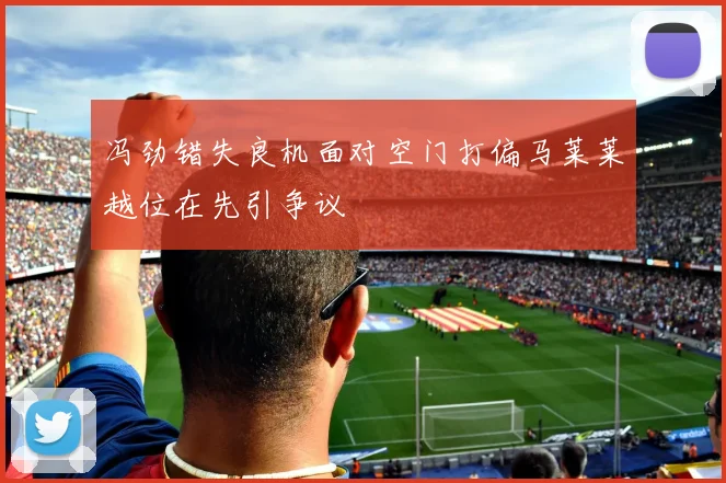 冯劲错失良机面对空门打偏马莱莱越位在先引争议