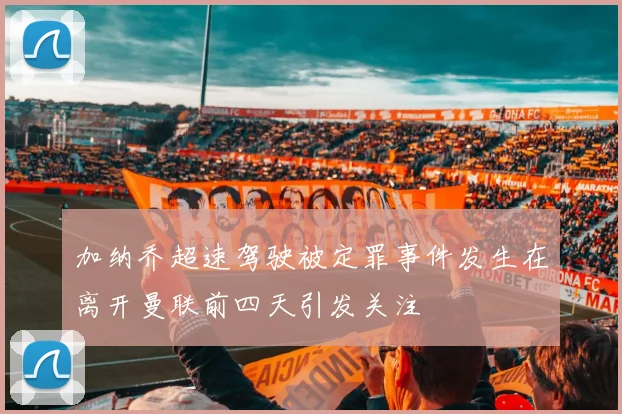 加纳乔超速驾驶被定罪事件发生在离开曼联前四天引发关注