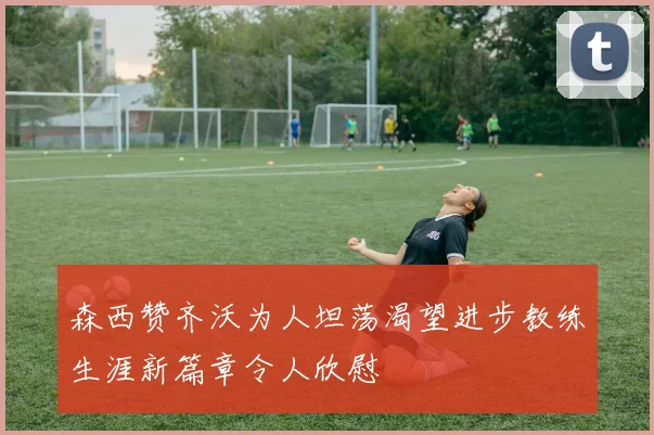 森西赞齐沃为人坦荡渴望进步教练生涯新篇章令人欣慰