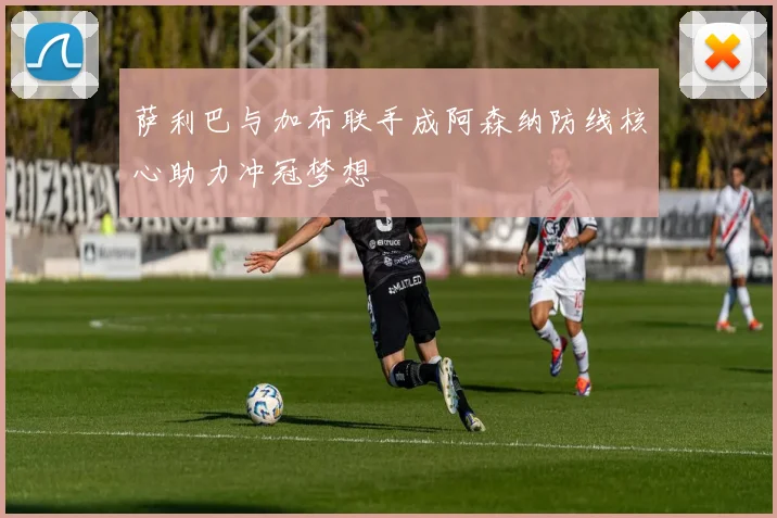 萨利巴与加布联手成阿森纳防线核心助力冲冠梦想