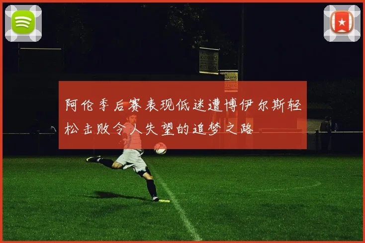 阿伦季后赛表现低迷遭博伊尔斯轻松击败令人失望的追梦之路