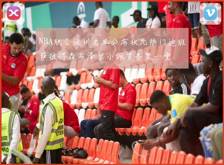 NBA联合试训名单公布状元热门迪班萨彼得森布泽尔小佩贾齐聚一堂