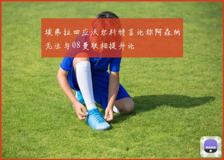 埃弗拉回应沃尔科特言论称阿森纳无法与08曼联相提并论