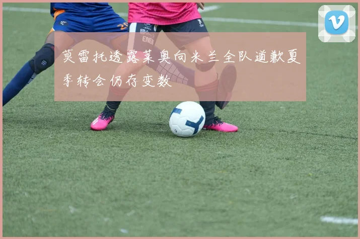 莫雷托透露莱奥向米兰全队道歉夏季转会仍存变数