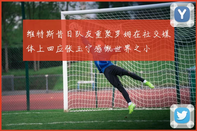 维特斯昔日队友重聚罗姆在社交媒体上回应张玉宁感慨世界之小