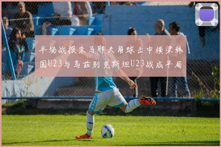 半场战报朱马耶夫角球击中横梁韩国U23与乌兹别克斯坦U23战成平局