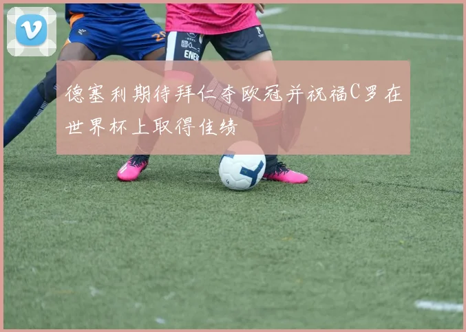 德塞利期待拜仁夺欧冠并祝福C罗在世界杯上取得佳绩