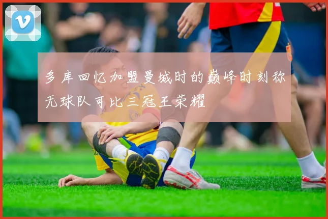 多库回忆加盟曼城时的巅峰时刻称无球队可比三冠王荣耀