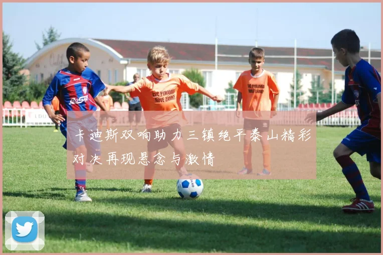 卡迪斯双响助力三镇绝平泰山精彩对决再现悬念与激情