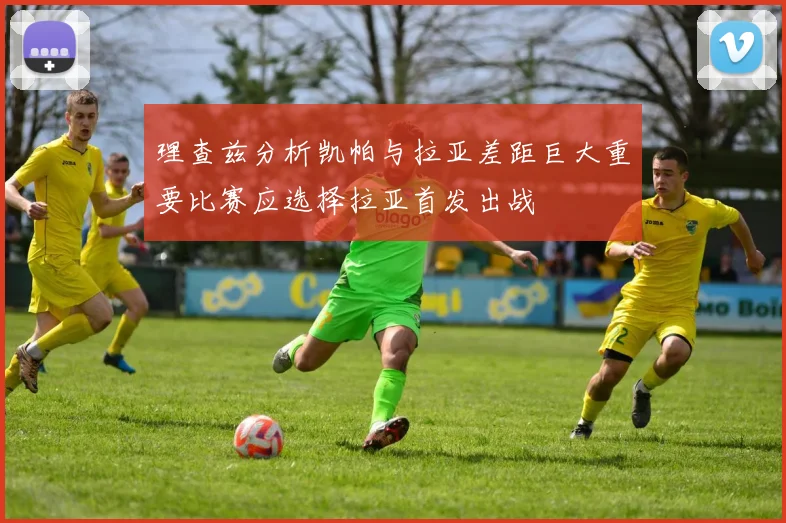理查兹分析凯帕与拉亚差距巨大重要比赛应选择拉亚首发出战