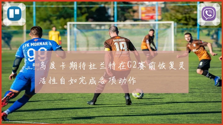 乌度卡期待杜兰特在G2赛前恢复灵活性自如完成各项动作