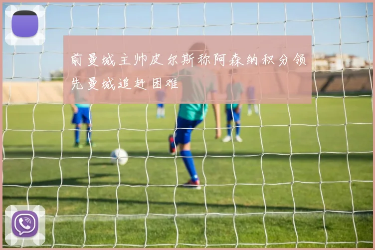 前曼城主帅皮尔斯称阿森纳积分领先曼城追赶困难