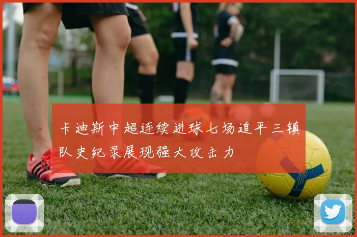 卡迪斯中超连续进球七场追平三镇队史纪录展现强大攻击力