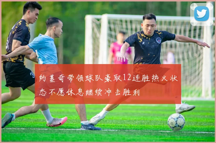 约基奇带领球队豪取12连胜热火状态不愿休息继续冲击胜利