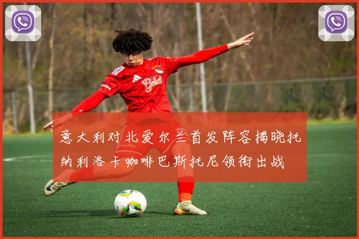 意大利对北爱尔兰首发阵容揭晓托纳利洛卡咖啡巴斯托尼领衔出战