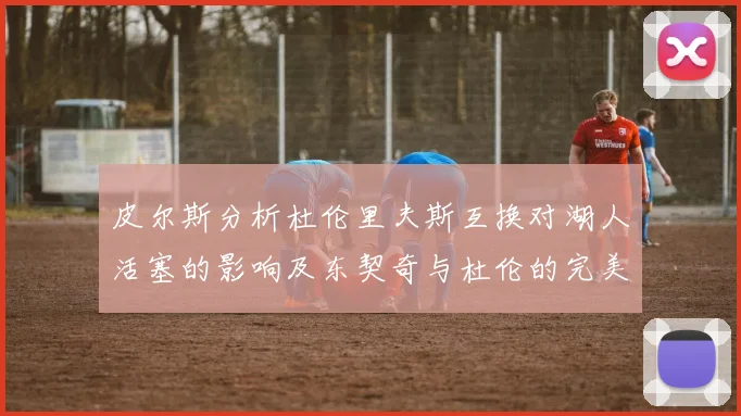皮尔斯分析杜伦里夫斯互换对湖人活塞的影响及东契奇与杜伦的完美搭配