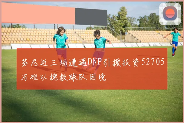 芬尼近三场遭遇DNP引援投资52705万难以挽救球队困境