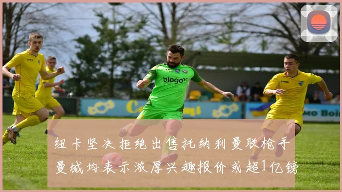 纽卡坚决拒绝出售托纳利曼联枪手曼城均表示浓厚兴趣报价或超1亿镑
