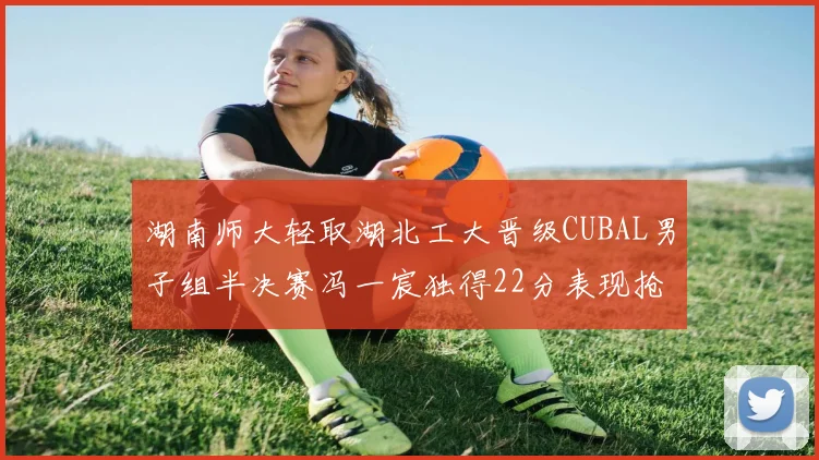 湖南师大轻取湖北工大晋级CUBAL男子组半决赛冯一宸独得22分表现抢眼