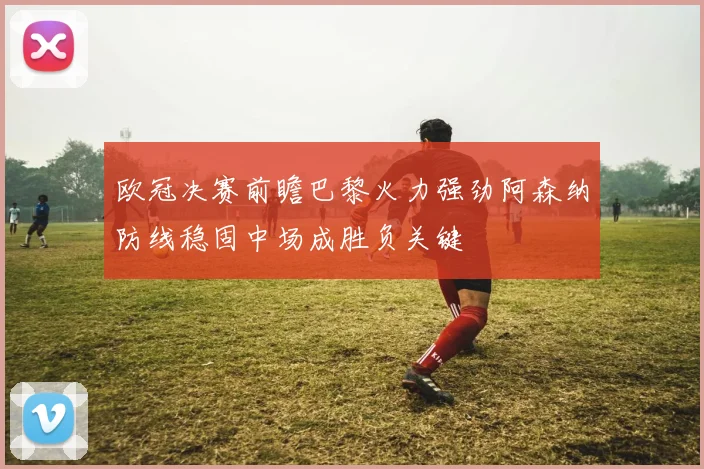 欧冠决赛前瞻巴黎火力强劲阿森纳防线稳固中场成胜负关键