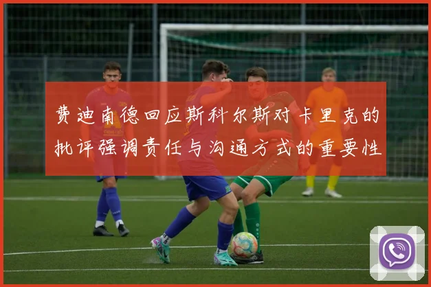 费迪南德回应斯科尔斯对卡里克的批评强调责任与沟通方式的重要性