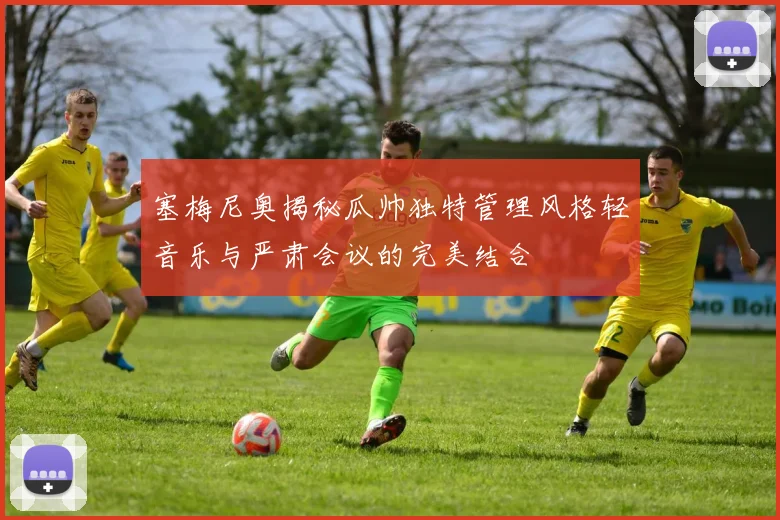 塞梅尼奥揭秘瓜帅独特管理风格轻音乐与严肃会议的完美结合