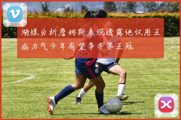 湖媒分析詹姆斯表现透露他仅用五成力气今年有望争夺第五冠