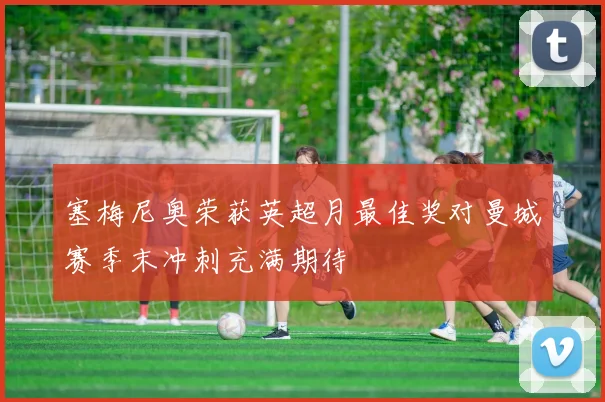 塞梅尼奥荣获英超月最佳奖对曼城赛季末冲刺充满期待