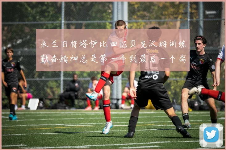 米兰旧将塔伊比回忆贝克汉姆训练勤奋精神总是第一个到最后一个离开